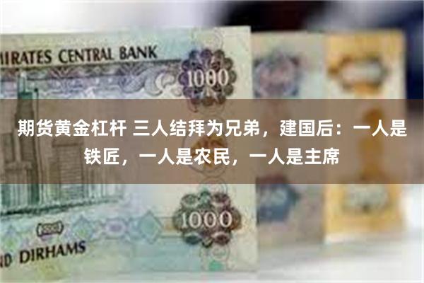 期货黄金杠杆 三人结拜为兄弟，建国后：一人是铁匠，一人是农民，一人是主席