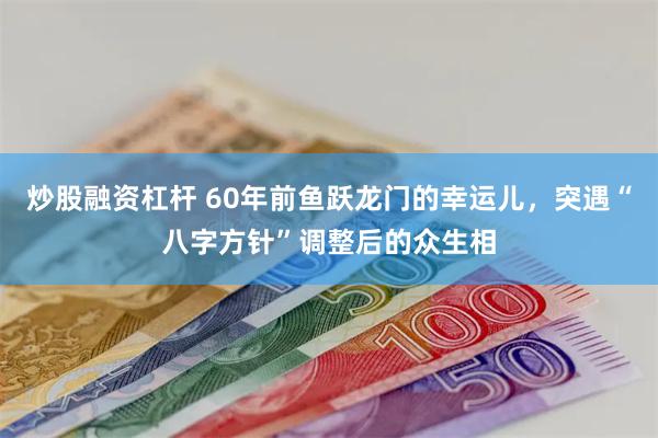 炒股融资杠杆 60年前鱼跃龙门的幸运儿，突遇“八字方针”调整后的众生相