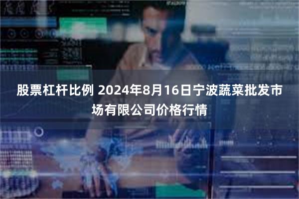 股票杠杆比例 2024年8月16日宁波蔬菜批发市场有限公司价格行情