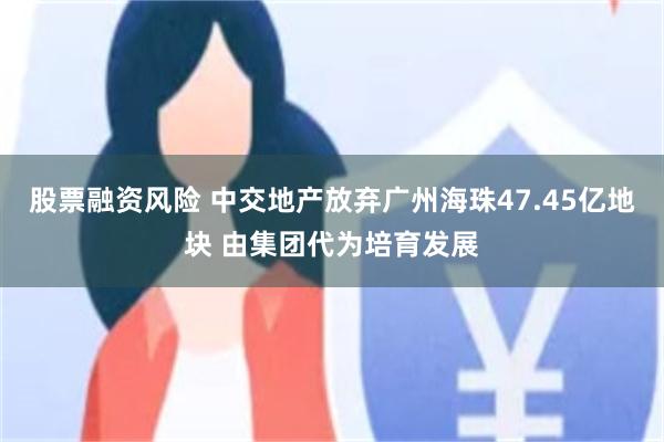 股票融资风险 中交地产放弃广州海珠47.45亿地块 由集团代为培育发展