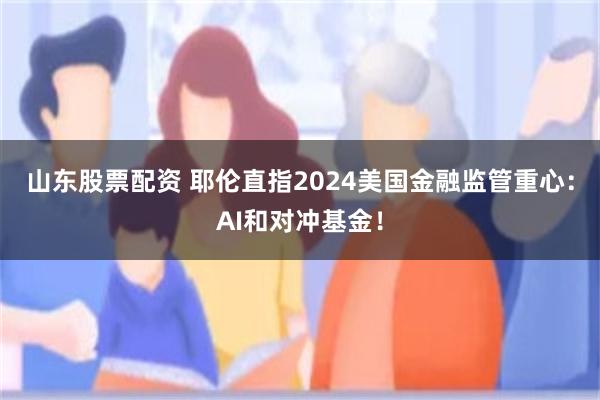 山东股票配资 耶伦直指2024美国金融监管重心：AI和对冲基金！