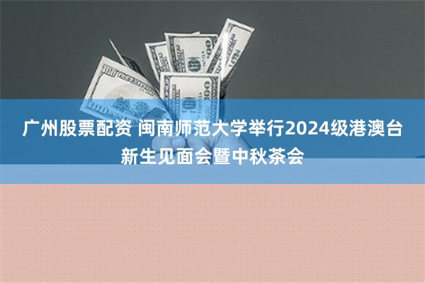 广州股票配资 闽南师范大学举行2024级港澳台新生见面会暨中秋茶会