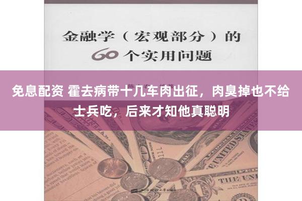 免息配资 霍去病带十几车肉出征，肉臭掉也不给士兵吃，后来才知他真聪明