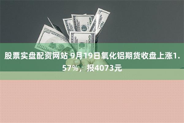 股票实盘配资网站 9月19日氧化铝期货收盘上涨1.57%，报4073元