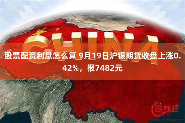 股票配资利息怎么算 9月19日沪银期货收盘上涨0.42%，报7482元