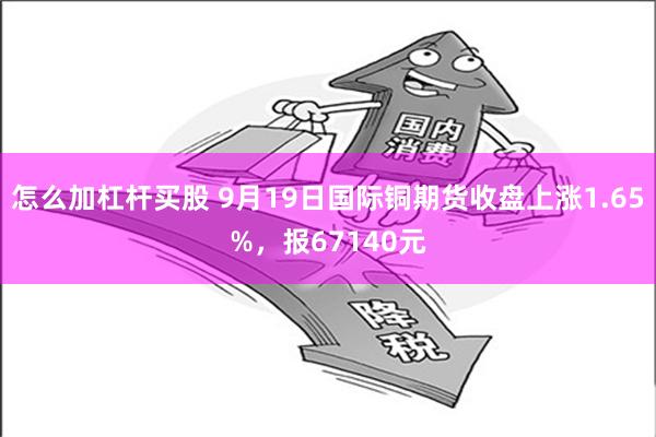 怎么加杠杆买股 9月19日国际铜期货收盘上涨1.65%，报67140元