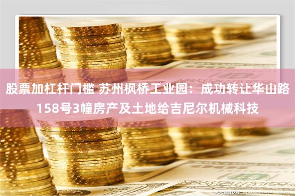 股票加杠杆门槛 苏州枫桥工业园：成功转让华山路158号3幢房产及土地给吉尼尔机械科技