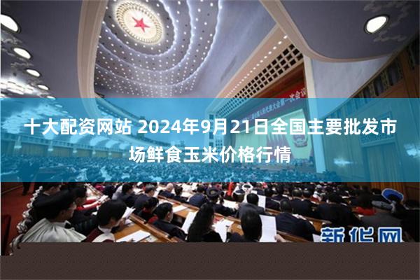 十大配资网站 2024年9月21日全国主要批发市场鲜食玉米价格行情