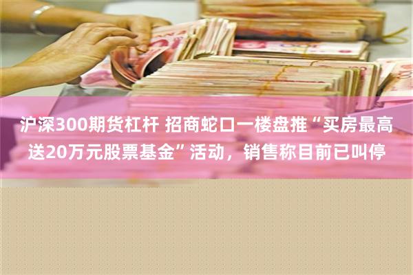 沪深300期货杠杆 招商蛇口一楼盘推“买房最高送20万元股票基金”活动，销售称目前已叫停