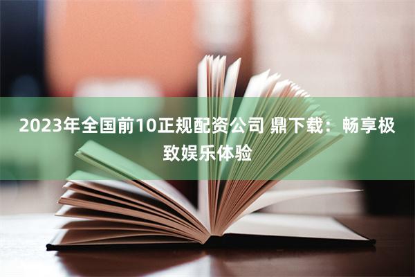 2023年全国前10正规配资公司 鼎下载：畅享极致娱乐体验