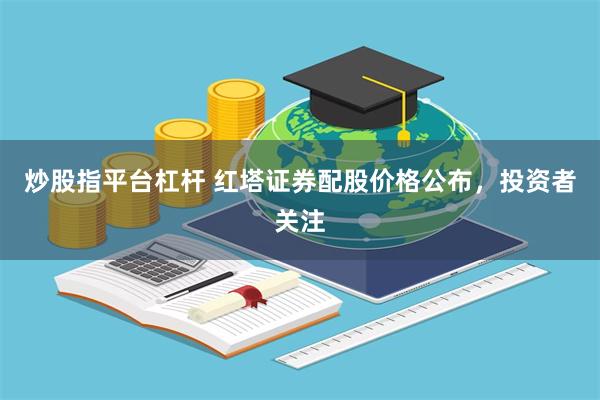 炒股指平台杠杆 红塔证券配股价格公布，投资者关注