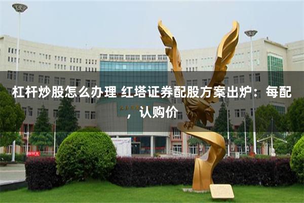 杠杆炒股怎么办理 红塔证券配股方案出炉：每配，认购价