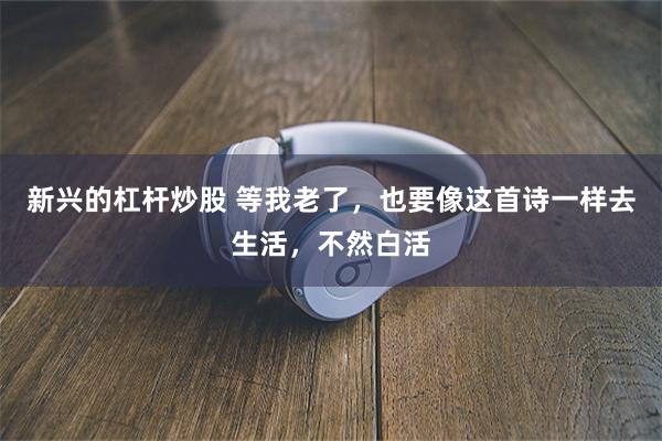 新兴的杠杆炒股 等我老了，也要像这首诗一样去生活，不然白活