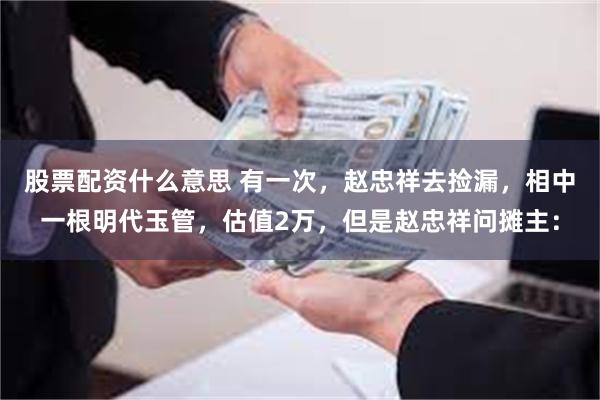 股票配资什么意思 有一次，赵忠祥去捡漏，相中一根明代玉管，估值2万，但是赵忠祥问摊主：