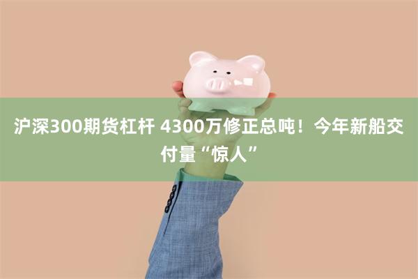 沪深300期货杠杆 4300万修正总吨！今年新船交付量“惊人”