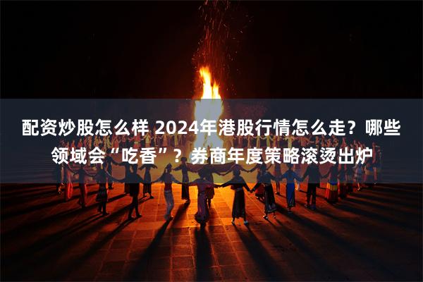 配资炒股怎么样 2024年港股行情怎么走？哪些领域会“吃香”？券商年度策略滚烫出炉