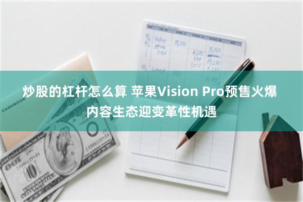 炒股的杠杆怎么算 苹果Vision Pro预售火爆 内容生态迎变革性机遇