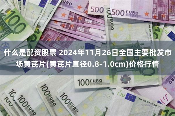 什么是配资股票 2024年11月26日全国主要批发市场黄芪片(黄芪片直径0.8-1.0cm)价格行情