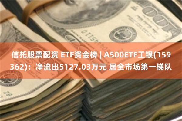 信托股票配资 ETF资金榜 | A500ETF工银(159362)：净流出5127.03万元 居全市场第一梯队