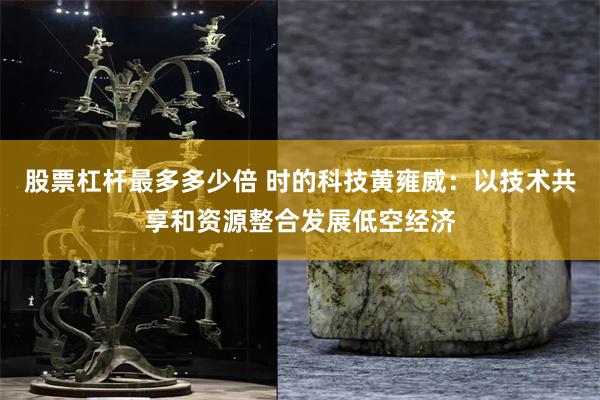 股票杠杆最多多少倍 时的科技黄雍威：以技术共享和资源整合发展低空经济