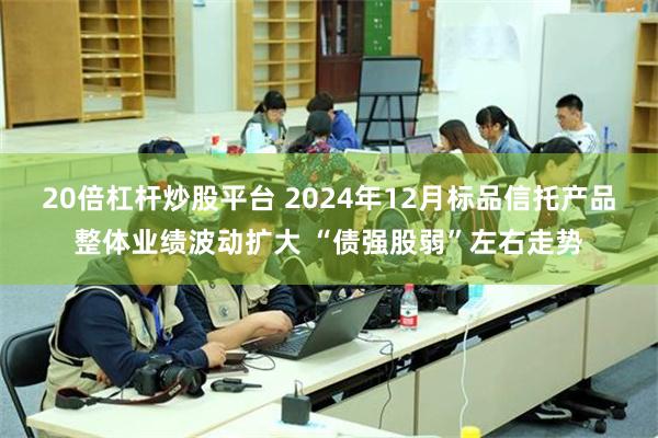 20倍杠杆炒股平台 2024年12月标品信托产品整体业绩波动扩大 “债强股弱”左右走势