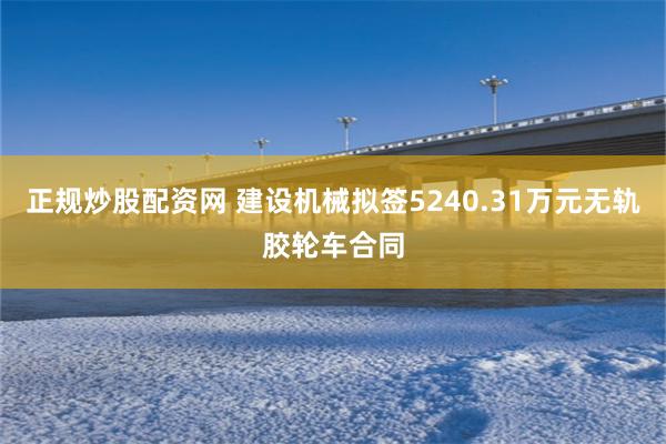 正规炒股配资网 建设机械拟签5240.31万元无轨胶轮车合同