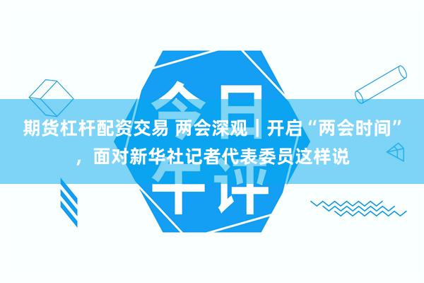 期货杠杆配资交易 两会深观｜开启“两会时间”，面对新华社记者代表委员这样说