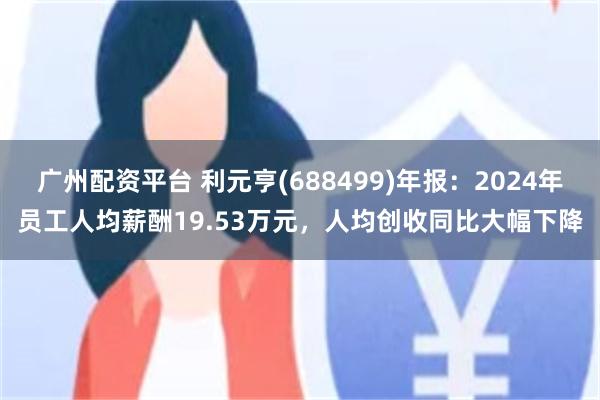 广州配资平台 利元亨(688499)年报：2024年员工人均薪酬19.53万元，人均创收同比大幅下降
