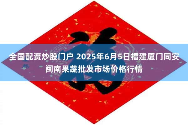 全国配资炒股门户 2025年6月5日福建厦门同安闽南果蔬批发市场价格行情