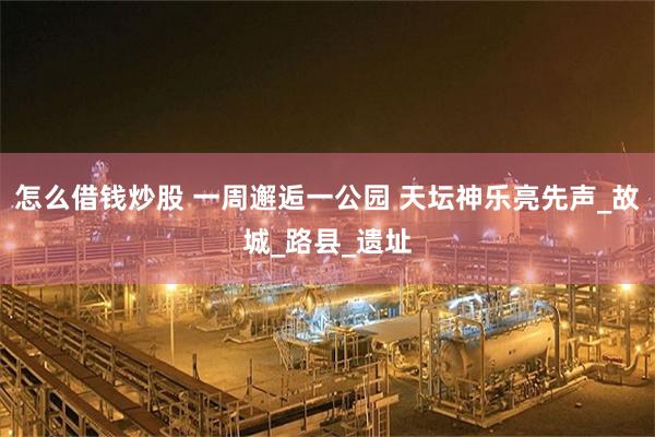 怎么借钱炒股 一周邂逅一公园 天坛神乐亮先声_故城_路县_遗址