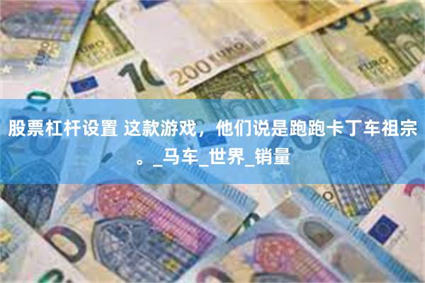 股票杠杆设置 这款游戏，他们说是跑跑卡丁车祖宗。_马车_世界_销量