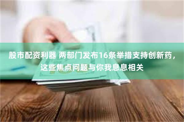 股市配资利器 两部门发布16条举措支持创新药，这些焦点问题与你我息息相关