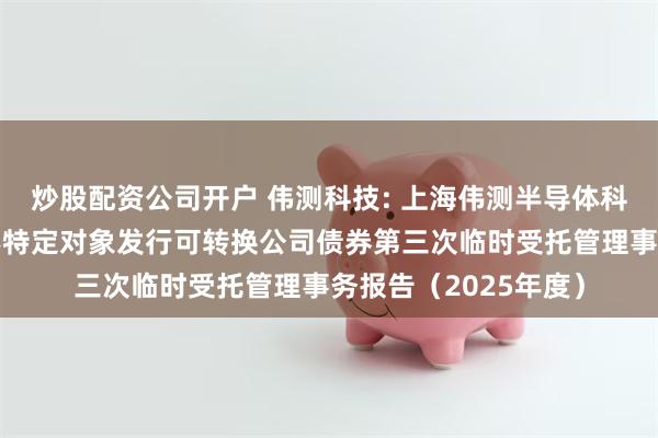 炒股配资公司开户 伟测科技: 上海伟测半导体科技股份有限公司向不特定对象发行可转换公司债券第三次临时受托管理事务报告（2025年度）