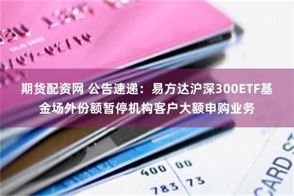 期货配资网 公告速递：易方达沪深300ETF基金场外份额暂停机构客户大额申购业务