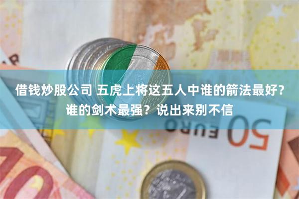 借钱炒股公司 五虎上将这五人中谁的箭法最好？谁的剑术最强？说出来别不信
