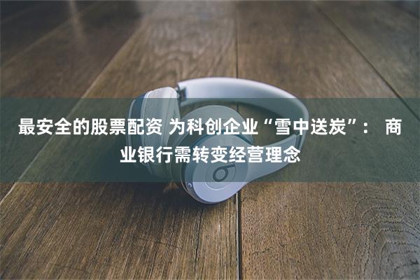 最安全的股票配资 为科创企业“雪中送炭”： 商业银行需转变经营理念