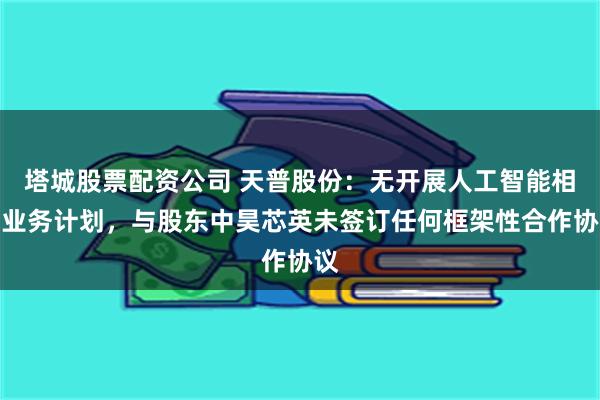 塔城股票配资公司 天普股份：无开展人工智能相关业务计划，与股东中昊芯英未签订任何框架性合作协议