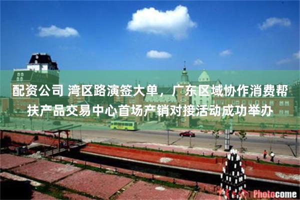 配资公司 湾区路演签大单，广东区域协作消费帮扶产品交易中心首场产销对接活动成功举办