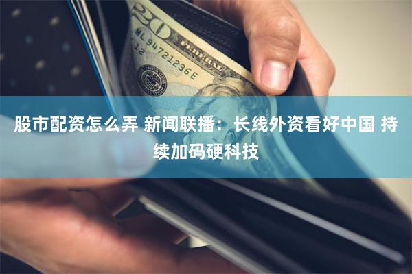 股市配资怎么弄 新闻联播：长线外资看好中国 持续加码硬科技