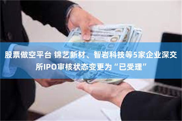 股票做空平台 锦艺新材、智岩科技等5家企业深交所IPO审核状态变更为“已受理”