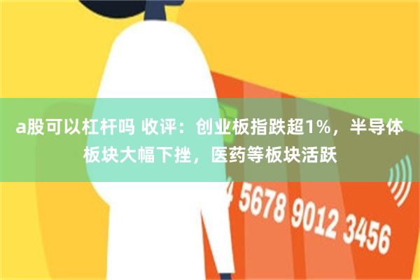 a股可以杠杆吗 收评：创业板指跌超1%，半导体板块大幅下挫，医药等板块活跃