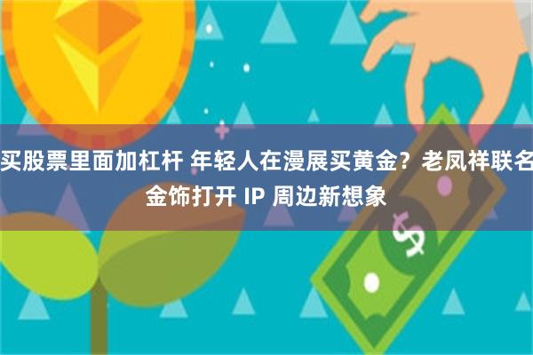 买股票里面加杠杆 年轻人在漫展买黄金？老凤祥联名金饰打开 IP 周边新想象