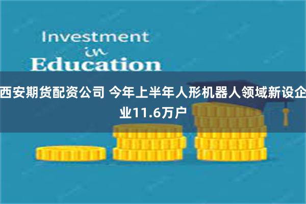 西安期货配资公司 今年上半年人形机器人领域新设企业11.6万户
