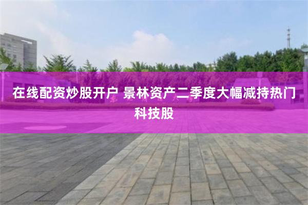 在线配资炒股开户 景林资产二季度大幅减持热门科技股