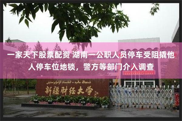 一家天下股票配资 湖南一公职人员停车受阻撬他人停车位地锁，警方等部门介入调查