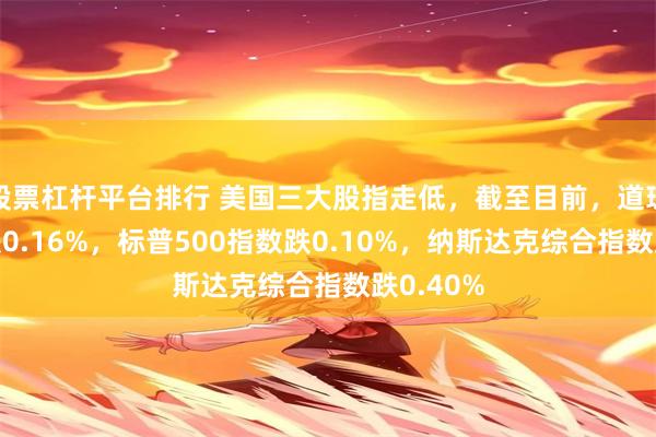 股票杠杆平台排行 美国三大股指走低，截至目前，道琼斯指数跌0.16%，标普500指数跌0.10%，纳斯达克综合指数跌0.40%