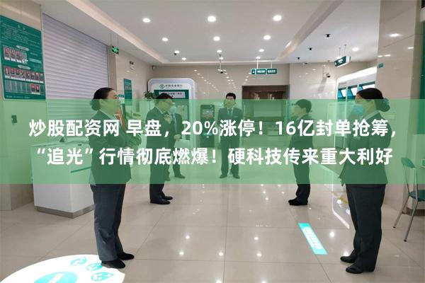 炒股配资网 早盘，20%涨停！16亿封单抢筹，“追光”行情彻底燃爆！硬科技传来重大利好