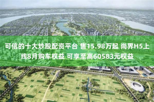 可信的十大炒股配资平台 售15.98万起 尚界H5上线8月购车权益 可享至高60583元权益