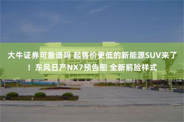大牛证券可靠谱吗 起售价更低的新能源SUV来了！东风日产NX7预告图 全新前脸样式