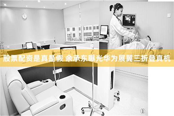 股票配资是真是假 余承东曝光华为展翼三折叠真机